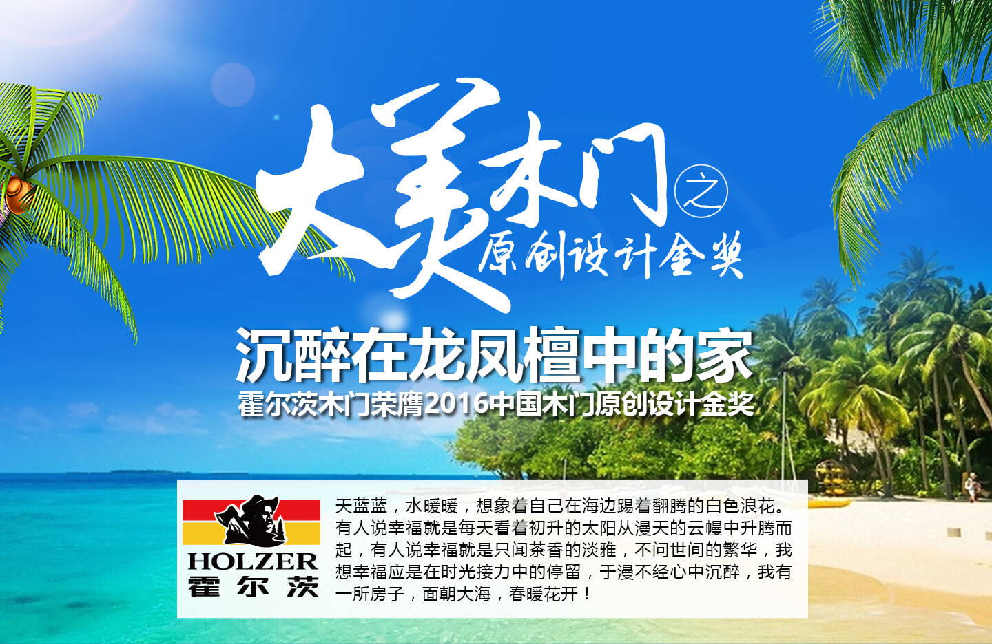 大美木门之原创设计金奖 沉醉在龙凤檀中的家 霍尔茨木门荣膺2016中国木门原创设计金奖 天蓝蓝,水暖暖,想象着自己在海边踢着翻腾的白色浪花。有人说幸福就是每天看着初升的太阳从漫天的云幔中升腾而起,有人说幸福就是只闻茶香的淡雅,不问世间的繁华,我想幸福应是在时光接力中的停留,于漫不经心中沉醉,我有一所房子,面朝大海,春暖花开!