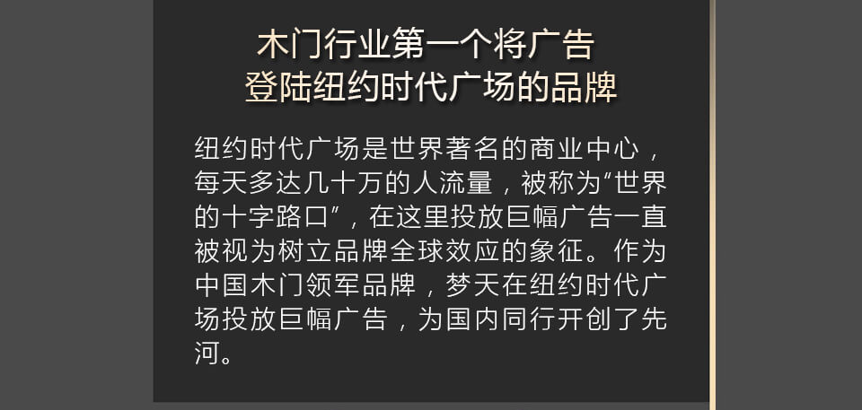 木门行业第一个将广告登陆纽约时代广场的品牌 纽约时代广场是世界著名的商业中心，每天多达几十万的人流量，被称为“世界的十字路口”，在这里投放巨幅广告一直被视为树立品牌全球效应的象征。作为中国木门领军品牌，梦天在纽约时代广场投放巨幅广告，为国内同行开创了先河。