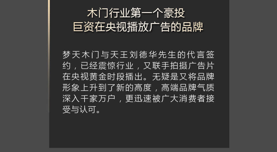  木门行业第一个豪投巨资在央视播放广告的品牌
梦天木门与天王刘德华先生的代言签约，已经震惊行业，又联手拍摄广告片在央视黄金时段播出。无疑是又将品牌形象上升到了新的高度，高端品牌气质深入千家万户，更迅速被广大消费者接受与认可。 