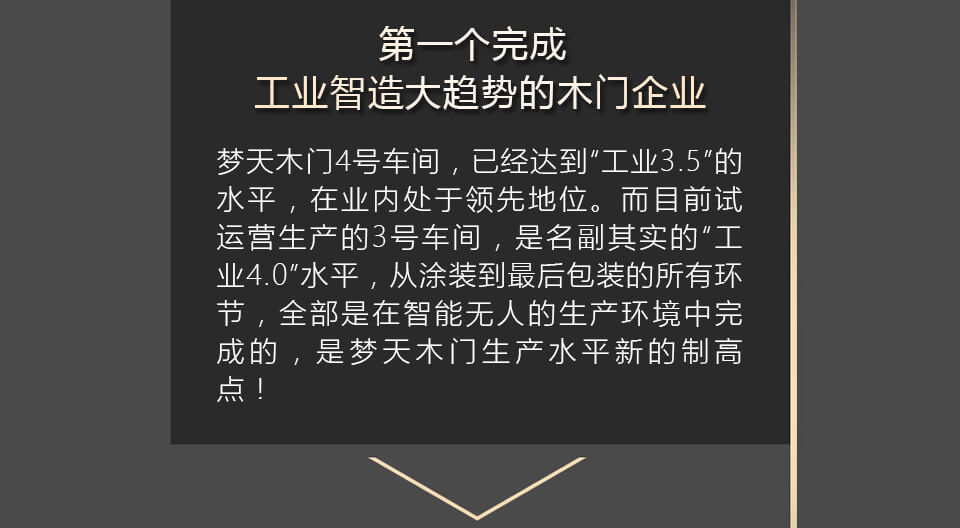 第一个完成工业智造大趋势的木门企业 梦天木门4号车间，已经达到“工业3.5”的水平，在业内处于领先地位。而目前试运营生产的3号车间，是名副其实的“工业4.0”水平，从涂装到最后包装的所有环节，全部是在智能无人的生产环境中完成的，是梦天木门生产水平新的制高点！