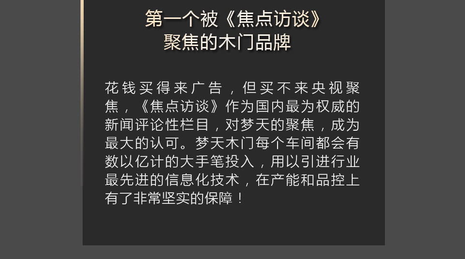 第一个被《焦点访谈》聚焦的木门品牌 花钱买得来广告，但买不来央视聚焦，《焦点访谈》作为国内最为权威的新闻评论性栏目，对梦天的聚焦，成为最大的认可。梦天木门每个车间都会有数以亿计的大手笔投入，用以引进行业最先进的信息化技术，在产能和品控上有了非常坚实的保障！